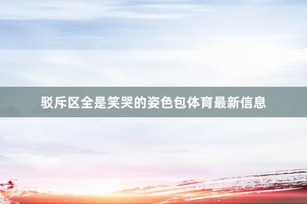 驳斥区全是笑哭的姿色包体育最新信息