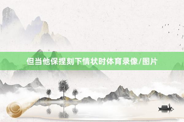 但当他保捏刻下情状时体育录像/图片