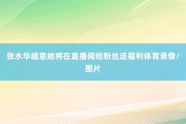 张水华暗意她将在直播间给粉丝送福利体育录像/图片